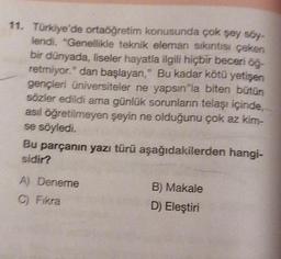 11. Türkiye'de ortaöğretim konusunda çok şey söy-
lendi. "Genellikle teknik eleman sıkıntısı çeken
bir dünyada, liseler hayatla ilgili hiçbir beceri öğ-
retmiyor." dan başlayan," Bu kadar kötü yetişen
gençleri üniversiteler ne yapsın"la biten bütün
sözler edildi ama günlük sorunların telaşı içinde,
asıl öğretilmeyen şeyin ne olduğunu çok az kim-
se söyledi.
Bu parçanın yazı türü aşağıdakilerden hangi-
sidir?
A) Deneme
C) Fikra
B) Makale
D) Eleştiri