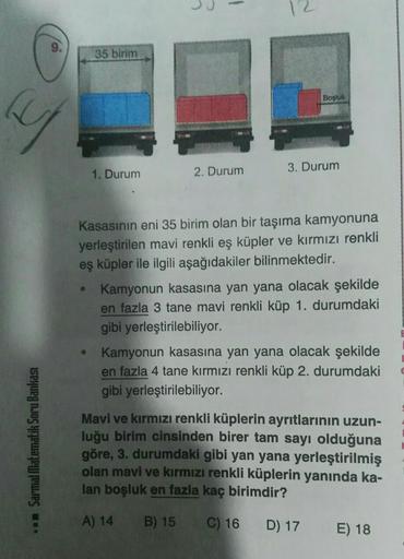 y
.. Sarmal Matematik Soru Bankası
35 birim
●
1. Durum
2. Durum
Boşluk
3. Durum
Kasasının eni 35 birim olan bir taşıma kamyonuna
yerleştirilen mavi renkli eş küpler ve kırmızı renkli
eş küpler ile ilgili aşağıdakiler bilinmektedir.
Kamyonun kasasına yan ya