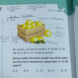 İ
Limonler
4x
100 %30bár
137
9.2x
40 %100
11y.
maaliyet
Toy
deplom dooxy
toplam = 26x4
Fop
44xy
Bir manav, elindeki limonların % 20'sini % 30
kâr ile % 40'ını % 10 kâr ile satıyor.
B) 8
Geriye kalan limonları yüzde kaç kârla satar-
sa limonların tamamının satışından % 14 kâr
yapar?
A) 5
44x4
26xy
Joxy
C) 10
D) 12
E) 15