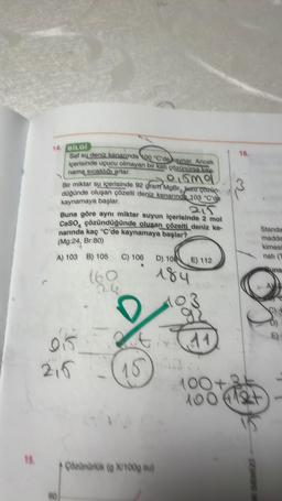 15.
14. BİLGİ
Saf su deniz kenarinda 100 °C'de kaynar. Ancak
içerisinde uçucu olmayan bir katı çözünürse kay
nama sıcaklığı artar.
Olomo
Bir miktar su içerisinde 92 gram MgBr Juzu çözen-
düğünde oluşan çözelti deniz kenarında 103 °C'de
kaynamaya başlar.
eir
Buna göre aynı miktar suyun içerisinde 2 mol
CaSO4 çözündüğünde oluşan çözelti deniz ke-
narında kaç °C'de kaynamaya başlar?
(Mg:24, Br:80)
A) 103 B) 105 C) 106
015
215
15
Czünürlük (g X/100g su)
D) 108 E) 112
184
23
11
100
100
16.
DENİZİ
Standa
madde
kimesi
natı (T
Suna
E)