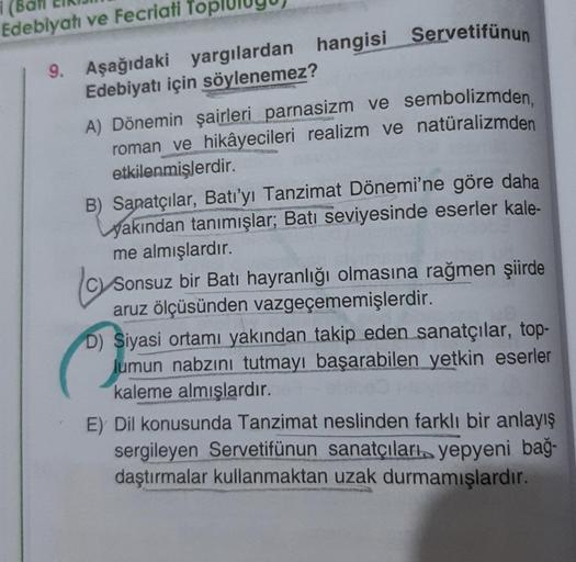 Edebiyatı ve Fecriati To
9. Aşağıdaki yargılardan hangisi Servetifünun
Edebiyatı için söylenemez?
A) Dönemin şairleri parnasizm ve sembolizmden,
roman ve hikâyecileri realizm ve natüralizmden
etkilenmişlerdir.
B) Sanatçılar, Batı'yı Tanzimat Dönemi'ne göre