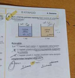 Pa-
a az
J
ze-
aş-
n-
B KİTAPCIĞI
8. Aynı ortamda şekildeki kaplarda-NaCl tuzuna ait çözeltiler
bulunmaktadır.
56
201
Buna göre,
O
%10'luk
200 g
A) Yalnız I
1. kap
6. Deneme
D) ILve-t
Los
%20'luk
50 g
notaz
1. kaptaki NaCl miktarı 2. kaptakinden daha fazladır.
2. kaptaki çözeltinin (kaynamaya başladığı sıcaklık da-
ha yüksektir.
111. 1. kaptaki çözelti 2. kaptaki çözeltiden daha derişiktir.
yargılarından hangileri doğrudur?
B) I ve II
2. kap
200
E) | Ive M
CLIvetl