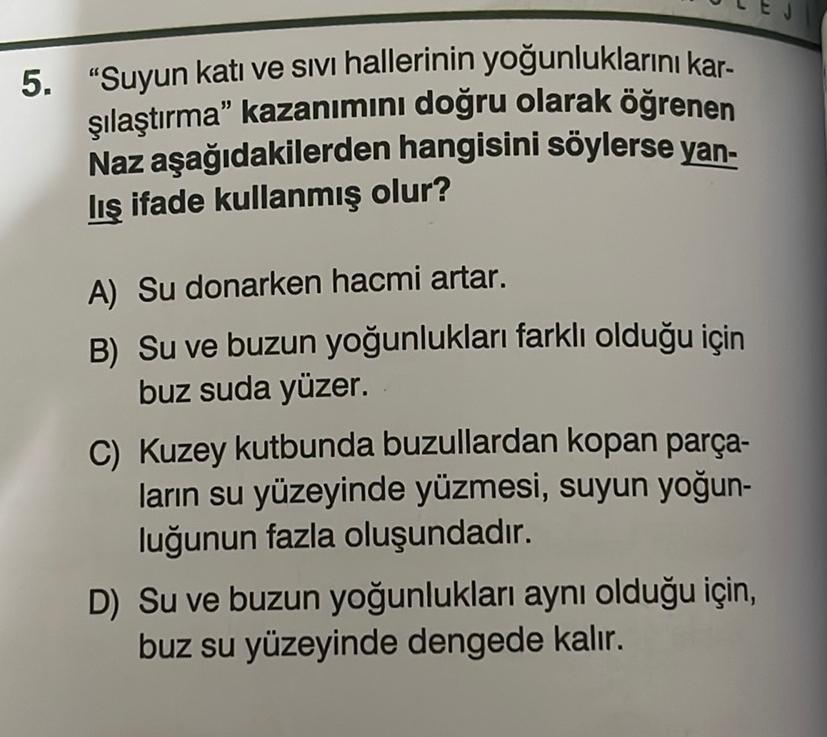 5. "Suyun katı ve sıvı hallerinin yoğunluklarını kar-
şılaştırma" kazanımını doğru olarak öğrenen
Naz aşağıdakilerden hangisini söylerse yan-
lış ifade kullanmış olur?
A) Su donarken hacmi artar.
B) Su ve buzun yoğunlukları farklı olduğu için
buz suda yüze