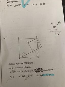 36.
yol kaç cm dir?
A) 15 B C) 20
D
A) 6
A
75
K
D) 25
Şekilde ABCD ve EFCK kare,
A, E, F noktaları doğrusal,
m (FCB) = 15° olduğuna göre,
B) 4√2 C) 4
15
1
E 75
E) 26
asd
B
F₁
A(ABCD)
A (EFCK)
8
go
D) 212 E) 2
75
oranı kaçtır?