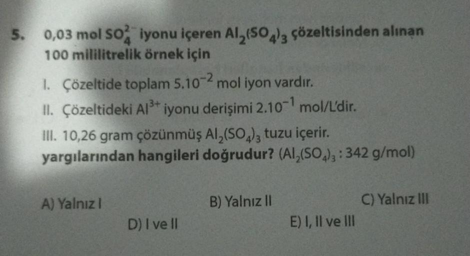 5. 0,03 mol SO2 iyonu içeren Al₂(SO4)3 çözeltisinden alınan
100 mililitrelik örnek için
1. Çözeltide toplam 5.10-2 mol iyon vardır.
II. Çözeltideki Al³+ iyonu derişimi 2.10-¹ mol/L'dir.
III. 10,26 gram çözünmüş Al₂(SO4)3 tuzu içerir.
yargılarından hangiler