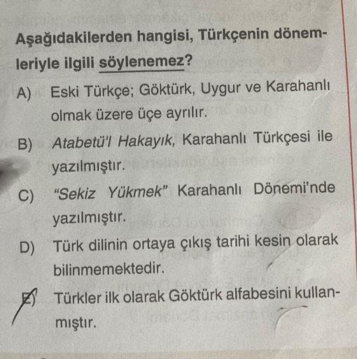 Aşağıdakilerden hangisi, Türkçenin dönem-
leriyle ilgili söylenemez?
A) Eski Türkçe; Göktürk, Uygur ve Karahanlı
olmak üzere üçe ayrılır.
Hasan
B) Atabetü'l Hakayık, Karahanlı Türkçesi ile
yazılmıştır.
"Sekiz Yükmek" Karahanlı Dönemi'nde
yazılmıştır.
C)
D)