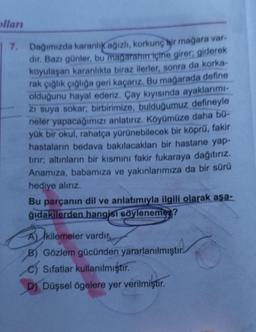 olları
7. Dağımızda karanlık ağızlı, korkunç bir mağara var.
dır. Bazı günler, bu magarahın içine girer; giderek
koyulaşan karanlıkta biraz ilerler, sonra da korka-
rak çığlık çığlığa geri kaçarız. Bu mağarada define
olduğunu hayal ederiz. Çay kıyısında ayaklarımı-
zi suya sokar; birbirimize, bulduğumuz defineyle
neler yapacağımızı anlatırız. Köyümüze daha bü-
yük bir okul, rahatça yürünebilecek bir köprü, fakir
hastaların bedava bakılacakları bir hastane yap-
tırır; altınların bir kısmını fakir fukaraya dağıtırız.
Anamıza, babamıza ve yakınlarımıza da bir sürü
hediye alırız.
Bu parçanın dil ve anlatımıyla ilgili olarak aşa-
ğıdakilerden hangisi söylenemez?
A kilemeler vardır,
B) Gözlem gücünden yararlanılmıştır.
C) Sıfatlar kullanılmıştır.
D) Düşsel ögelere yer verilmiştir.