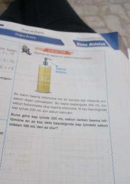 söre fiyatian
5=13
arasın-
en
Oran ve Orant
Doğru Oranta
SABUN
Basma
Bölümü
Konu Anlatım
Bu kabin basma bölümüne her bir basışta eşit miktarda sivi
sabun dışarı çıkmaktadır. Bu kapta başlangıçta 250 mL SIVI
sabun bulunmakta olup basma bölümüne 15 kez basıldığında
kap içinde 220 mL sivi sabun kalmıştır.
Buna göre kap içinde 220 mL sabun varken basma bö-
lümüne en az kaç defa basıldığında kap içindeki sabun
miktarı 100 mL'den az olur?