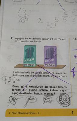 15
705
3.
'tür.
11. Aşağıda bir kırtasiyede satılan 2'li ve 5'li ka-
lem paketleri verilmiştir.
TAR
KALEM
A 50
2'li Paket
2
Bu kırtasiyede bir günde satılan 2'li kalem pa-
keti sayısının, 5'li kalem paketi sayısına oranı
5
3
B) 60
55 3
30
Buna göre kırtasiyede bu paket kalem-
lerden bir günde satılan kalem sayısı
aşağıdakilerden hangisi olamaz?
75
7. Sınıf Deneme Sınavı - 4
silk
KAZEM
5'li Paket
wh
D 125
LO
12.
5
7