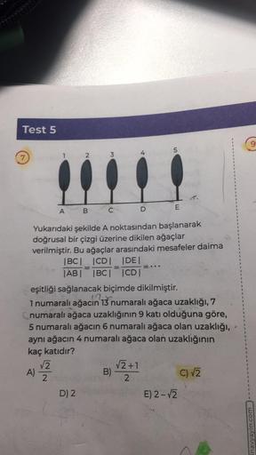 Test 5
A)
2
A B
√2
2
D) 2
3
=
C
Yukarıdaki şekilde A noktasından başlanarak
doğrusal bir çizgi üzerine dikilen ağaçlar
verilmiştir. Bu ağaçlar arasındaki mesafeler daima
|BC| |CD| |DE|
|AB| |BC| |CD|
eşitliği sağlanacak biçimde dikilmiştir.
1 numaralı ağac