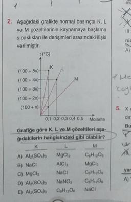 1
2. Aşağıdaki grafikte normal basınçta K, L
ve M çözeltilerinin kaynamaya başlama
sıcaklıkları ile derişimleri arasındaki ilişki
verilmiştir.
t (°C)
(100 +5x)-
(100+4x)+
(100+ 3x)
(100+2x)+
(100+x)+
K
K
A) Al2(SO4)3
B) NaCl
C) MgCl₂
D) Al2(SO4)3
E) Al2(SO4)3
0,1 0,2 0,3 0,4 0,5
Grafiğe göre K, L ve M çözeltileri aşa-
ğıdakilerin hangisindeki gibi olabilir?
M
C6H12O6
MgCl
C6H12O6
C6H12O6
M
L
MgCl
AICI
NaCl
Molarite
NaNO3
C6H12O6 NaCl
ek
III.
nic
A)
If Me
kayı
5. X
dir
Bu
XX
yar
A)