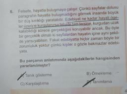 6. Felsefe, hayatla buluşmaya çalışır. Çünkü sayfalar dolusu
paragrafın hayatla buluşmadığını görmek insanda büyük
bir düş kırıklığı yaratabilir. Edebiyat ne kadar hayali öge-
ler üzerine kurgulanırsa felsefe tam tersine, kurgudan uzak
kalabildiği sürece gerçekliğini koruyabilir ancak. Bu öyle
bir gerçeklik olmalı ki sayfalardan hayatın içine aynı şekil-
de yansıyabilsin. Fakat edebiyatta hiçbir zaman böyle bir
zorunluluk yoktur çünkü kişiler o gözle bakmazlar edebi-
yata.
Bu parçanın anlatımında aşağıdakilerin hangisinden
yararlanılmıştır?
Tanık gösterme
C) Karşılaştırma
B) Örnekleme
Tanımlama
4