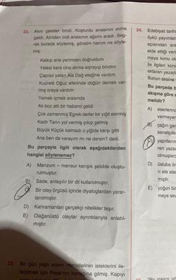 22.
A)
Atını çektiler bindi. Koşturdu anasının evine
geldi. Alından indi anasının ağzını aradı. Seg-
rek burada söylemiş, görelim hanım ne söyle-
miş:
B)
Kalkıp ana yerimden doğruldum
Yelesi kara cins atima sıçrayıp bindim
Çapraz yatan Ala Dağ eteğine vardım
Kudretli Oğuz ellerinde düğün dernek var-
mış oraya vardım
Yemek içmek arasında
Bu parçayla ilgili olarak aşağıdakilerden
hangisi söylenemez?
Ak boz atlı bir haberci geldi
Çok zamanmış Egrek derler bir yiğit esirmiş
Kadir Tanrı yol vermiş çıkıp gelmiş
Büyük Küçük kalmadı o yiğide karşı gitti
Ana ben de varayım mı ne dersin? dedi.
Manzum mensur karışık şekilde oluştu-
rulmuştur.
Sade, anlaşılır bir dil kullanılmıştır.
Bir olay örgüsü içinde diyaloglardan yarar-
lanılmıştır.
D) Kahramanları gerçekçi nitelikler taşır.
E) Olağanüstü olaylar ayrıntılarıyla anlatıl-
mıştır.
23. Bir gün yaşlı adam mahallelinin isteklerini ile-
tebilmek için Paşa'nın konağına gitmiş. Kapıyı
24. Edebiyat tarihi
öykü yayımlan
OF
açısından ara
elde ettiği veri
maya konu ola
ile ilgileri konu
aktaran yazarla
Bunun aksine
Bu parçada b
akışına göre a
melidir?
A) eserlerind
vermeyen
B
O
çağın ger
sanatçılar
yapıtların
ren yazar
olmuşlard
D) üsluba ör
ri ele alan
miştir.
E) yoğun bir
meye sev
"Bir insanı un