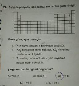 (g
24. Aşağıda periyodik tabloda bazı elementler gösterilmiştir.
al
ir
1.
1.
X
Y
III. T₂ nin kaynama noktası Z₂ nin kaynama
noktasından yüksektir.
Buna göre, aynı basınçta;
I. X'in erime noktası Y'ninkinden büyüktür.
II. XZ₂ bileşiğinin erime noktası, YZ₂ nin erime
noktasından küçüktür.
yargılarından hangileri doğrudur?
A) Yalnız I
B) Yalnız II
D) II ve III
NT
Z
E) I, II ve III
C) Ive III