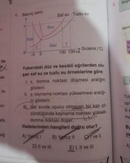 ari
ile
X
ek-
ile
oz-
afa
sağ
ME
4. Basınç (atm)
1
0
Kati
-b O
SIVI
Gaz
Saf su Tuzlu su
y
D) II ve III
100 100+a
Sıcaklık (°C)
Yukarıdaki düz ve kesikli eğrilerden olu-
şan saf su ve tuzlu su örneklerine göre;
I. x, donma noktası düşmesi aralığını
gösterir.
II. y, kaynama noktası yükselmesi aralığı-
ni gösterir.
NI. Saf sivida uçucu olmayan bir katı çö-
zündüğünde kaynama noktası yükselir,
L
donma noktası düşer.
ifadelerinden hangileri doğru olur?
A) Yalniz I
B) Yalnız II
C ve Il
E) I, II ve III
6.
Baş
Mem
ku
Yuk
ran
ki e
ma
Bu
ya
A