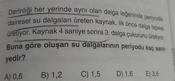 Derinliği her yerinde aynı olan dalga leğeninde periyodik
dairesel su dalgaları üreten kaynak, ilk önce dalga tepesi
üretiyor. Kaynak 4 saniye sonra 3. dalga çukurunu üretiyor.
Buna göre oluşan su dalgalarının periyodu kaç sani-
yedir?
A) 0,6
B) 1,2
C) 1,5
D) 1,6
E) 3,6