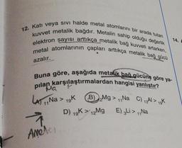 12. Katı veya sıvı halde metal atomlarını bir arada tutan
kuvvet metalik bağdır. Metalin sahip olduğu değerlik
elektron sayısı arttıkça metalik bağ kuvveti artarken,
metal atomlarının çapları arttıkça metalik bağ gücü
azalır.
OLMAR
Buna göre, aşağıda metalik bağ gücüne göre ya-
karşılaştırmalardan hangisi yanlıştır?
pilafia
LA) Na > 19K
Ameter
B) Mg>Na C) 13Al> 1K
11
D) 19K > 12Mg
E) 3Li > Na
14. A