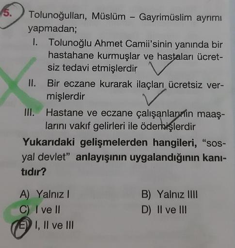 5.
Tolunoğulları, Müslüm - Gayrimüslim ayrımı
yapmadan;
I. Tolunoğlu Ahmet Camii'sinin yanında bir
hastahane kurmuşlar ve hastaları ücret-
siz tedavi etmişlerdir
Bir eczane kurarak ilaçları ücretsiz ver-
mişlerdir
Hastane ve eczane çalışanlarının maaş-
lar