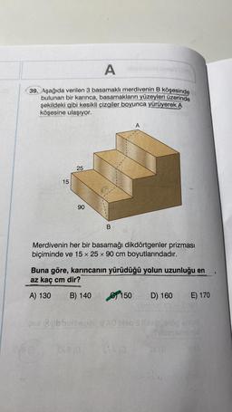 A
39. Aşağıda verilen 3 basamaklı merdivenin B köşesinde
bulunan bir karınca, basamakların yüzeyleri üzerinde
şekildeki gibi kesikli çizgiler boyunca yürüyerek A
köşesine ulaşıyor.
15
25
px Bribbin
SV813
90
B
Merdivenin her bir basamağı dikdörtgenler prizması
biçiminde ve 15 x 25 x 90 cm boyutlarındadır.
Buna göre, karıncanın yürüdüğü yolun uzunluğu en
az kaç cm dir?
A) 130
B) 140
sva (G
A
Mad
150
D) 160
e-
E) 170
Simivid