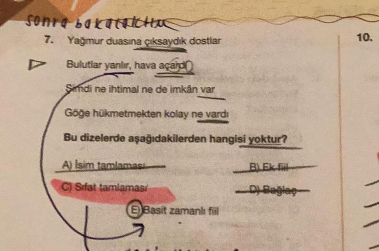 Sonra bakaTRICHOS
7. Yağmur duasına çıksaydık dostlar
Bulutlar yanılır, hava açard
Sindi ne ihtimal ne de imkân var
Göğe hükmetmekten kolay ne vardı
Bu dizelerde aşağıdakilerden hangisi yoktur?
A) Isim tamlamasi
C) Sifat tamlamasi
E) Basit zamanlı fiil
BLE