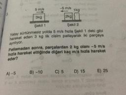 on
5 m/s
-5 m/s
2kg)
1kg
3kg
Şekil 1
Şekil 2
Yatay sürtünmesiz yolda 5 m/s hızla Şekil 1 deki gibi
hareket eden 3 kg lik cisim patlayarak iki parçaya
ayrılıyor.
con
18
Patlamadan sonra, parçalardan 2 kg olanı -5 m/s
hızla hareket ettiğinde diğeri kaç m/s hızla hareket
eder?
Vi
A) -5 B) -10 C) 5 D) 15 E) 25
webs