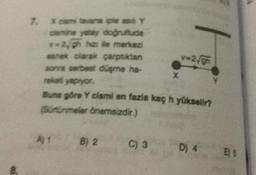 8.
7. X cam tavana iple as Y
camine yatay doğrultuda
**2/gh ha lle merkezi
esnek olarak çarptıktan
sonra serbest düşme ha-
raketi yapıyor.
Buna göre Y cismi en fazla kaç h yükselir?
(Sürtünmeler önemsizdir.)
B) 2
C) 3
X
v=2√gh
D) 4
E) S