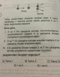 8.
Sonra
Yatay sürtünmesiz yüzeyde hareket eden X cismi
hareketsiz Y cismine esnek olarak çarpınca X ve Y
farki doğrultulara saçiyor.
Buna göre,
Önce
1 X ve Y nin çarpışma sonrası momentumlarının
büyüklüklerinin toplam X in çarpışma öncesi
momentum büyüklüğüne eşittir.
1. X ve Y nin çarpışma sonrası enerjileri toplamı Xin
çarpışma öncesi enerjisine eşittir.
III. Xin çarpışma öncesi enerjisi X ve Y nin çarpışma
sonrası enerjilerinin toplamından büyüktür.
yargılarından hangileri doğrudur?
A) Yalnız I
D) i ve il
de
B) Yalnız II
C) Yalnız III
E) I ve Ill