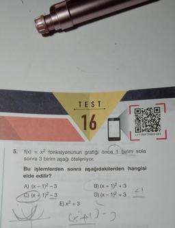 TEST
16
5. f(x) = x² fonksiyonunun grafiği önce 1 birim sola
sonra 3 birim aşağı öteleniyor.
A) (x-1)²-3
C) (x + 1)²-3
Bu işlemlerden sonra aşağıdakilerden hangisi
elde edilir?
E) x² + 3
LY11MATSB22-061
B) (x + 1)² +3
D) (x - 1)² +3
471-2