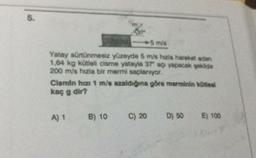 5.
5 m/s
Yatay sürtünmesiz yüzeyde 5 m/s hızla hareket eden
1,64 kg kütlell cisme yatayla 37" açı yapacak şekilde
200 m/s hızla bir mermi saplanıyor.
Cismin hızı 1 m/s azaldığına göre merminin kütlesi
kaç g dir?
A) 1 B) 10
C) 20
D) 50
E) 100