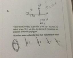6.
10 g
30
3 m/s
W
B) 2
50-50-1
1 m/s A
40 g
Yatay sürtünmesiz düzlemde 3 m/s ve 1 m/s hızla ha-
reket eden 10 g ve 40 g lik cisimler K noktasında çar-
pışarak birbirine yapışıyor.
Bundan sonra cisimler kaç m/s hızla hareket eder?
do
de