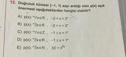 12. Doğruluk kümesi [-1, 1) sayı aralığı olan p(x) açık
önermesi aşağıdakilerden hangisi olabilir?
A) p(x): "VxER, -2<x<2"
B) p(x): "3XER,
-2<x<2"
C) p(x): "VxEZ, -1<x< 1"
D) p(x): "3xER,
−1≤x<1"
E) p(x): "3xEN, |x| = x²"