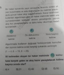 3.
Bir haber kanalında yayın esnasında ekranda sürekli alt
yazı bulunmakta ve sola doğru kayan bu metinler aracılı-
gryla güncel haber akışı sağlanmaktadır. Kanal tarafından
kullanılan algoritmaya göre bir haber metninde belirli sıra
numaralarındaki kelimeler ekrana yansıdığında yazının
akış hızı yavaşlatılmakta ve daha kolay okunması hedef-
lenmektedir.
Dördüncü
kelime
isi
On dokuzuncu
kelime
8
Yirmi beşinci
kelime
Algoritmada kodlanan doğrusal fonksiyondaki komutlar-
dan üçünün kelime sırası karşılığı yukarıda verilmiştir.
(1-4, 6-19, 8-25)
C) 40
50 kelimeden oluşan bir haber metninde 13) komu-
tuna karşılık gelen ve akış hızını yavaşlatacak kelime
kaçıncı sırada olur?
A) 4
B) 21
D) 48 E) 50