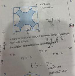 2.
-4
0
3.
Did 60
A
A) 3T
1
D) 16-2
B
ABCD kare
|AB| =4 birim
Yukarıdaki şekilde eş yarıçaplı dairelerle maviye boyanmış bir
motif elde ediliyor.
A
Buna göre, bu motifin alanı kaç birimkaredir?
#L4
TTY 12
B) 8+2
16-1¹-
E) 16-3T
m(BAC)=60°
|AB| = |AC| = 6 cm
5.
..
eis
Yayınları
C) 8