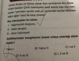 Hunlar Kuzey ve Güney olarak ikiye ayrıldığında Boy Beyle-
rinden bazıları Çin'in hakimiyetini teklif edince bazı boy men-
supları "yerinden ayrılan yedi yıl, yurdundan ayrılan ölünceye
değin ağlar" sözü ile karşı çıkarlar
Boy mensupları bu sözle,
1. bağımsızlık duygusu,
II. vatan sevgisi,
III. cihan hakimiyeti
özelliklerinden hangilerinin önemi ortaya çıkardığı söyle-
nebilir?
Yalnız I
D) II ve III
B) Yalnız II
C) I ve II
E) I, II ve III