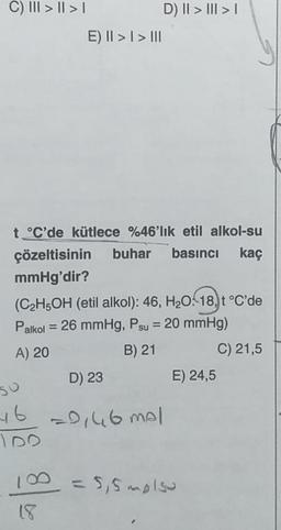 C) III > | > |
E) II > I > III
D) II > III > I
t°C'de kütlece %46'lık etil alkol-su
çözeltisinin buhar basıncı kaç
mmHg'dir?
(C₂H5OH (etil alkol): 46, H₂O: 18, t °C'de
Palkol = 26 mmHg, Psu = 20 mmHg)
A) 20
B) 21
C) 21,5
D) 23
SU
46 =0,46 mal
E) 24,5
100 = 5,5 molso
18