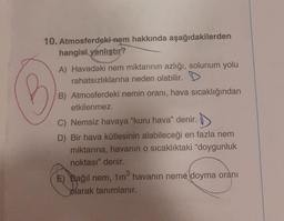 10. Atmosferdeki nem hakkında aşağıdakilerden
hangisi yanlıştır?
A) Havadaki nem miktarının azlığı, solunum yolu
rahatsızlıklarına neden olabilir. D
B) Atmosferdeki nemin oranı, hava sıcaklığından
etkilenmez.
C) Nemsiz havaya "kuru hava" denir.
D) Bir hava kütlesinin alabileceği en fazla nem
miktarına, havanın o sıcaklıktaki "doygunluk
noktası" denir.
E) Bağıl nem, 1m³ havanın neme doyma oranı
olarak tanımlanır.