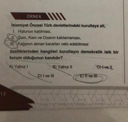 12
ÖRNEK
İslamiyet Öncesi Türk devletlerindeki kurultaya ait,
1. Hatunun katılması,
II. Şam, Kam ve Ozanın katılamaması,
III. Kağanın alınan kararları veto edebilmesi
özelliklerinden hangileri kurultayın demokratik laik bir
kurum olduğunun kanıtıdır?
A) Yalnız I
B) Yalnız II
D) I ve III
CHI-vell
E) II ve III
5