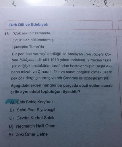 Türk Dili ve Edebiyatı
17. "Çok eski bir zamanda,
Oğuz Han hükümdarmış.
İşitmiştim Turan'da
Bir peri kızı varmış" dörtlüğü ile başlayan Peri Kızıyla Ço-
ban Hikâyesi adlı şiiri 1919 yılına tarihlenir. Yirmiden fazla
şiiri değişik bestekârlar tarafından bes