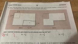 B
4. Şekil-1'deki uzun kenari 4 dm, kısa kenarı 3 dm olan dikdörtgen kâğıt noktalı yerlerden kesilerek I numaralı kare ile II
numaralı dikdörtgen parça çıkarılıyor. Kesim sonucunda Şekil-2 elde ediliyor.
6. SINIF DENEME SINAVI
*******
18
23
dm
dm
Şekil-1
11
1dn
dm
1
3
dm
Şekil-1 üzerinde verilenlere göre şekil-2'nin bir yüzünün alanı kaç dm² dir?
B) 11
C) 11/
MATEMATİK
Şekil-2
29
D) 112
a ve b sıfırdan farklı birer doğal sayı olmak üzere a÷b 6. Aşağıdaki A ve B kaplarının içerisinde bulunan bilye