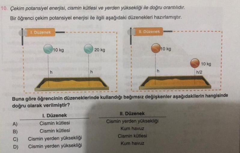 10. Çekim potansiyel enerjisi, cismin kütlesi ve yerden yüksekliği ile doğru orantılıdır.
Bir öğrenci çekim potansiyel enerjisi ile ilgili aşağıdaki düzenekleri hazırlamıştır.
1. Düzenek
A)
B)
C)
D)
10 kg
1. Düzenek
Cismin kütlesi
Cismin kütlesi
20 kg
Cism