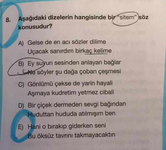 8. Aşağıdaki dizelerin hangisinde bir "sitem" söz
konusudur?
A) Gelse de en acı sözler dilime
Uçacak sanırdım birkaç kelime
B) Ey suyun sesinden anlayan bağlar
Ne söyler şu dağa çoban çeşmesi
C) Gönlümü çekse de yarin hayali
Aşmaya kudretim yetmez cibali
D