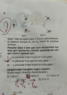 8.
2
9.
M
7
11
37
Ja
2853
V₂
M₂
Şekil I
Şekil II
Şekil I deki M kütleli cisim V hızıyla gitmekteyken
Theric patlama sonucu m, ve m₂ kütleli iki parçaya
ayrılıyor.
-X
Mx = 2m
Vz
Parçalar Şekil II deki gibi aynı büyüklükte hız-
larla geri gönderilip cisimler yapıştığında olu-
şan cismin hareketi için,
1. x yönünde V'den küçük bir hızla gider.
-x yönünde V'ye eşit bir hızla gider.
III. -x yönünde V'den büyük bir hızla gider.
yargılarından hangileri doğru olabilir?
(Enerji kaybı olmadığı düşünülecektir.)
A) Yalnız I
3 Yalnız II
I ve II
+ 1/₂ = Pilk
C) Yalnız III
E) II ve III A