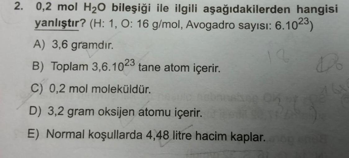 2. 0,2 mol H₂O bileşiği ile ilgili aşağıdakilerden hangisi
yanlıştır? (H: 1, O: 16 g/mol, Avogadro sayısı: 6.1023)
q
A) 3,6 gramdır.
B) Toplam 3,6.1023 tane atom içerir.
C) 0,2 mol moleküldür.
hebruskog OK
Do
D) 3,2 gram oksijen atomu içerir.
E) Normal koş