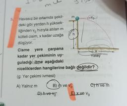 AR
5. Havasız bir ortamda şekil-
deki gibi yerden h yüksek-
liğinden v hızıyla atılan m
kütleli cisim, x kadar uzağa
düşüyor.
A) Yalnız m
E
B) m ve Vo
D) hve vo
c
Cisme yere çarpana
kadar yer çekiminin uy-
guladığı itme aşağıdaki
niceliklerden hangilerine bağlı değildir?
(g: Yer çekimi ivmesi)
h
No
E) x ve Vo
X
Yatay
Ch ve m