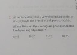 2. Ali cebindeki bilyeleri 5 ve 9 yaşlarındaki kardeşle-
rine yaşlarıyla ters orantılı olarak paylaştıracaktır.
Ali'nin 70 tane bilyesi olduğuna göre, küçük olan
kardeşine kaç bilye düşer?
A) 45
B) 36
C) 28
D) 25
stortf