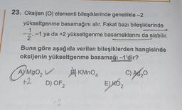 23. Oksijen (0) elementi bileşiklerinde genellikle -2
yükseltgenme basamağını alır. Fakat bazı bileşiklerinde
1
2
-1 ya da +2 yükseltgenme basamaklarını da alabilir.
9
Buna göre aşağıda verilen bileşiklerden hangisinde
oksijenin yükseltgenme basamağı -1'dir?
AYMgO₂
+2
D) OF ₂
-2
H
1947
BKMnO4
E)KO ₂ 2
C) A3₂0
Ag
2
O
exam.com