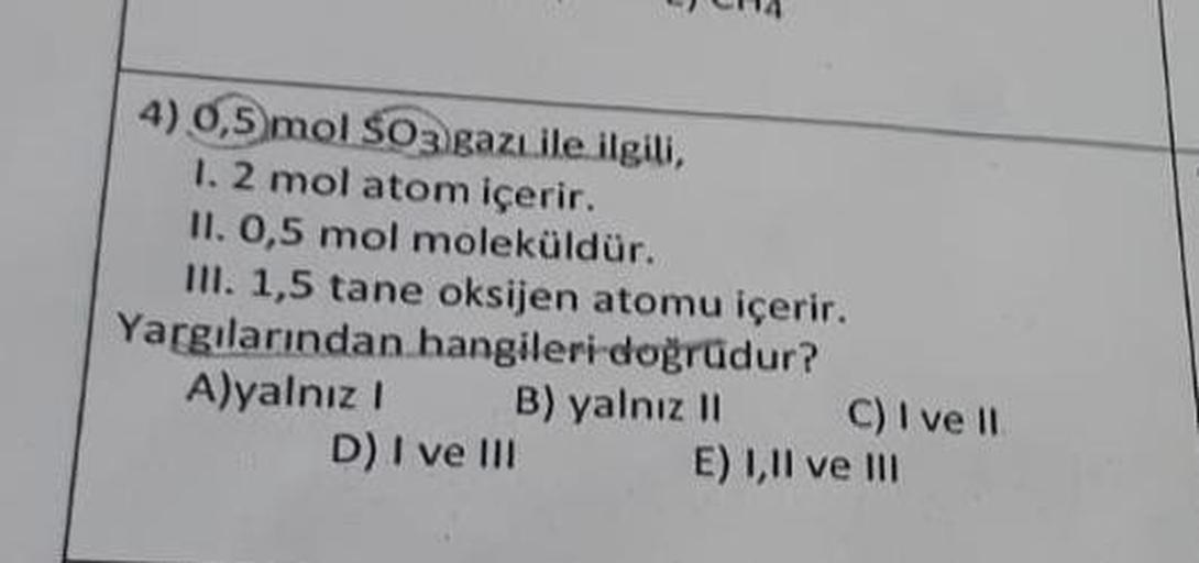 4) 0,5 mol SO3 gazı ile ilgili,
1. 2 mol atom içerir.
II. 0,5 mol moleküldür.
III. 1,5 tane oksijen atomu içerir.
Yargılarından hangileri doğrudur?
A)yalnız I
B) yalnız II
D) I ve III
C) I ve II
E) I,II ve III