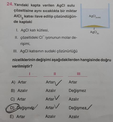24. Yandaki kapta verilen AgCl sulu
çözeltisine aynı sıcaklıkta bir miktar
AICI katısı ilave edilip çözündüğün-
de kaptaki
3
1. AgCl katı kütlesi,
II. çözeltideki CI iyonunun molar de-
rişimi,
III. AgCl katısının sudaki çözünürlüğü
1
A) Artar
B) Azalır
C)