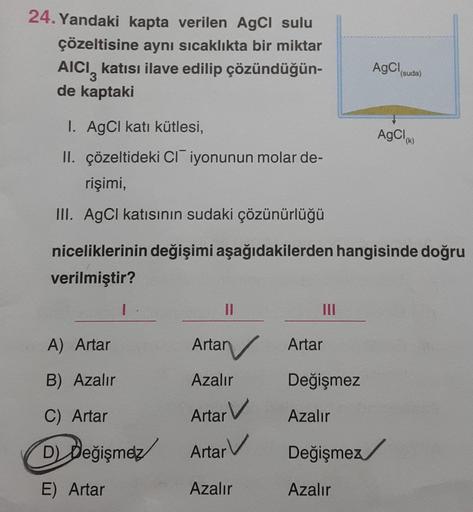 24. Yandaki kapta verilen AgCl sulu
çözeltisine aynı sıcaklıkta bir miktar
AICI katısı ilave edilip çözündüğün-
de kaptaki
3
1. AgCl katı kütlesi,
II. çözeltideki CI iyonunun molar de-
rişimi,
III. AgCl katısının sudaki çözünürlüğü
1
A) Artar
B) Azalır
C) 