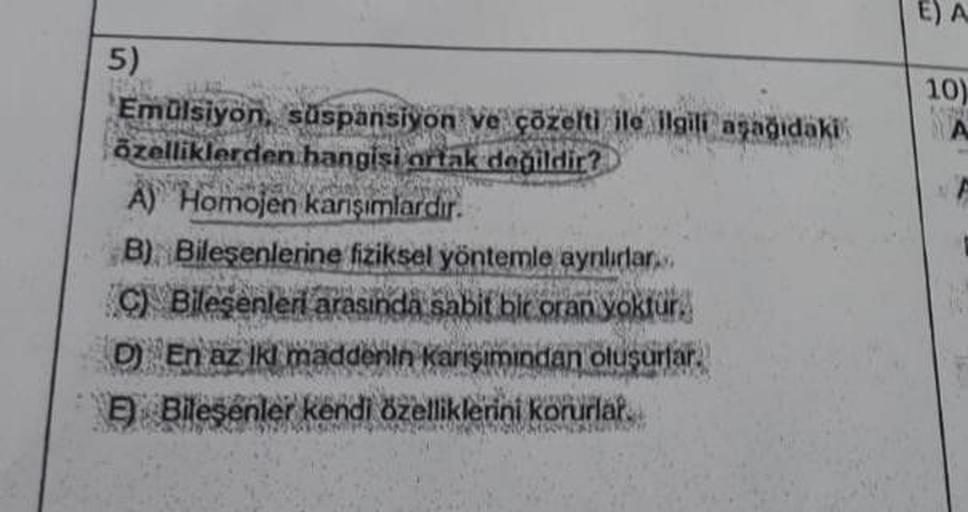 5)
15.
Emülsiyon, süspansiyon ve çözelti ile ilgili aşağıdaki
özelliklerden hangisi ortak değildir?
A) Homojen karışımlardır.
B) Bileşenlerine fiziksel yöntemle aynlırlar.
C) Bileşenleri arasında sabit bir oran yoktur.
D) En az Ikl maddenin karışımından ol